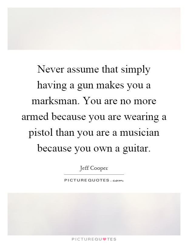 Never assume that simply having a gun makes you a marksman. You are no more armed because you are wearing a pistol than you are a musician because you own a guitar Picture Quote #1