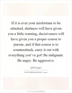 If it is ever your misfortune to be attacked, alertness will have given you a little warning, decisiveness will have given you a proper course to pursue, and if that course is to counterattack, carry it out with everything you’ve got! Be indignant. Be angry. Be aggressive Picture Quote #1
