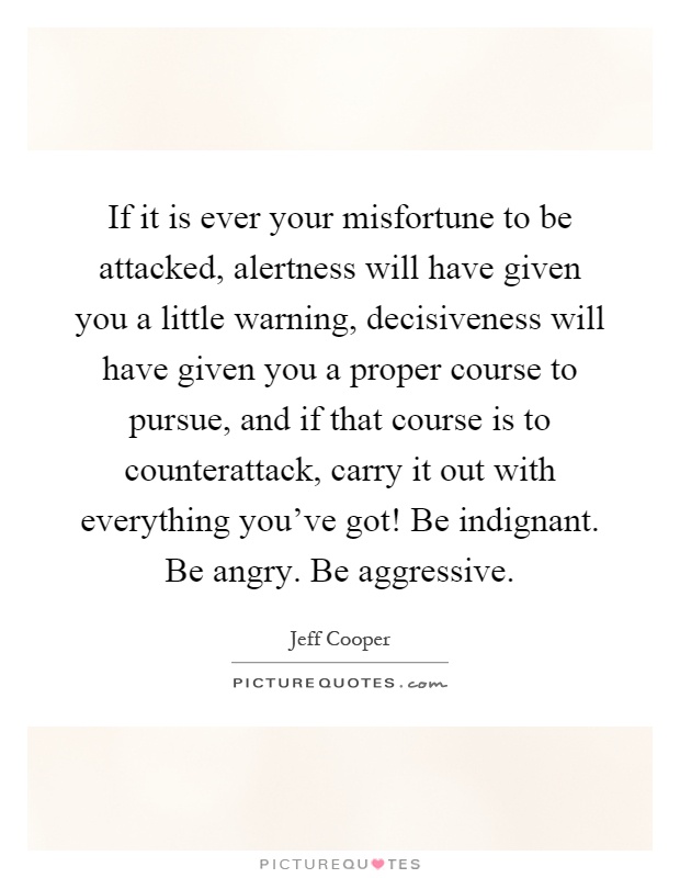 If it is ever your misfortune to be attacked, alertness will have given you a little warning, decisiveness will have given you a proper course to pursue, and if that course is to counterattack, carry it out with everything you've got! Be indignant. Be angry. Be aggressive Picture Quote #1