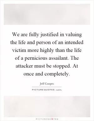 We are fully justified in valuing the life and person of an intended victim more highly than the life of a pernicious assailant. The attacker must be stopped. At once and completely Picture Quote #1