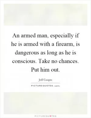 An armed man, especially if he is armed with a firearm, is dangerous as long as he is conscious. Take no chances. Put him out Picture Quote #1