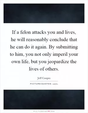 If a felon attacks you and lives, he will reasonably conclude that he can do it again. By submitting to him, you not only imperil your own life, but you jeopardize the lives of others Picture Quote #1