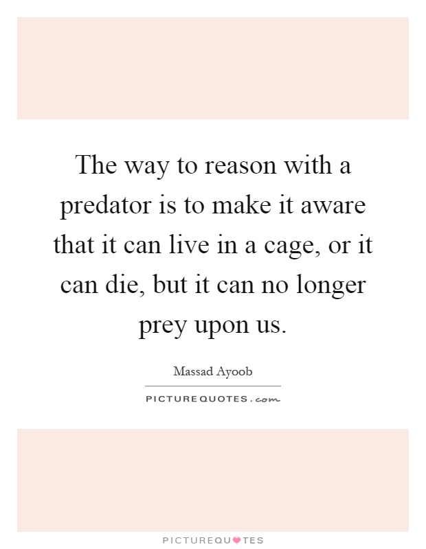 The way to reason with a predator is to make it aware that it can live in a cage, or it can die, but it can no longer prey upon us Picture Quote #1