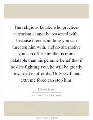 The religious fanatic who practices terrorism cannot be reasoned with, because there is nothing you can threaten him with, and no alternative you can offer him that is more palatable than his genuine belief that if he dies fighting you, he will be greatly rewarded in afterlife. Only swift and extreme force can stop him Picture Quote #1