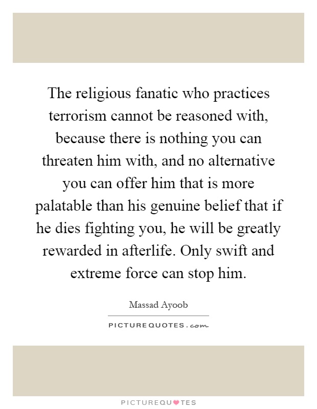 The religious fanatic who practices terrorism cannot be reasoned with, because there is nothing you can threaten him with, and no alternative you can offer him that is more palatable than his genuine belief that if he dies fighting you, he will be greatly rewarded in afterlife. Only swift and extreme force can stop him Picture Quote #1