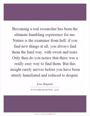 Becoming a real researcher has been the ultimate humbling experience for me. Nature is the examiner from hell; if you find new things at all, you always find them the hard way, with sweat and tears. Only then do you notice that there was a really easy way to find them. But this insight rarely arrives before you have been utterly humiliated and reduced to despair Picture Quote #1