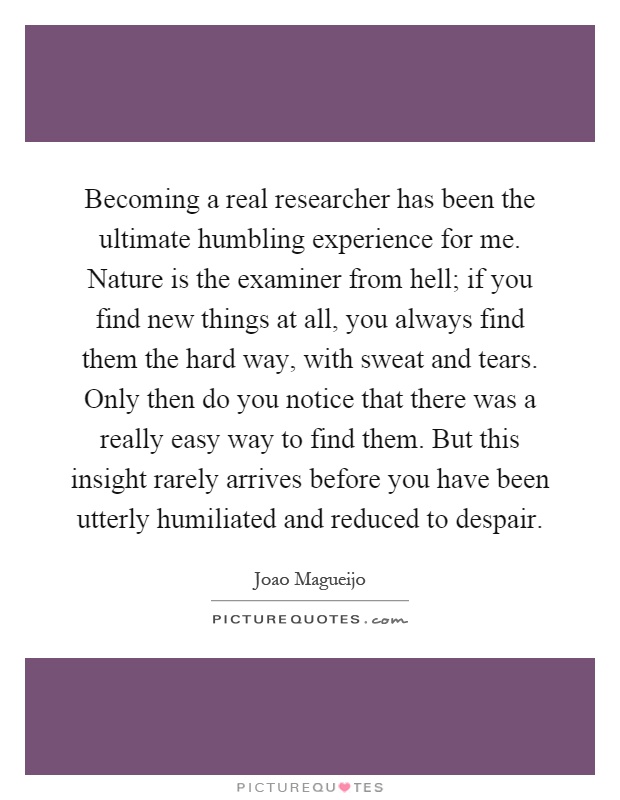 Becoming a real researcher has been the ultimate humbling experience for me. Nature is the examiner from hell; if you find new things at all, you always find them the hard way, with sweat and tears. Only then do you notice that there was a really easy way to find them. But this insight rarely arrives before you have been utterly humiliated and reduced to despair Picture Quote #1