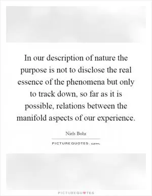 In our description of nature the purpose is not to disclose the real essence of the phenomena but only to track down, so far as it is possible, relations between the manifold aspects of our experience Picture Quote #1