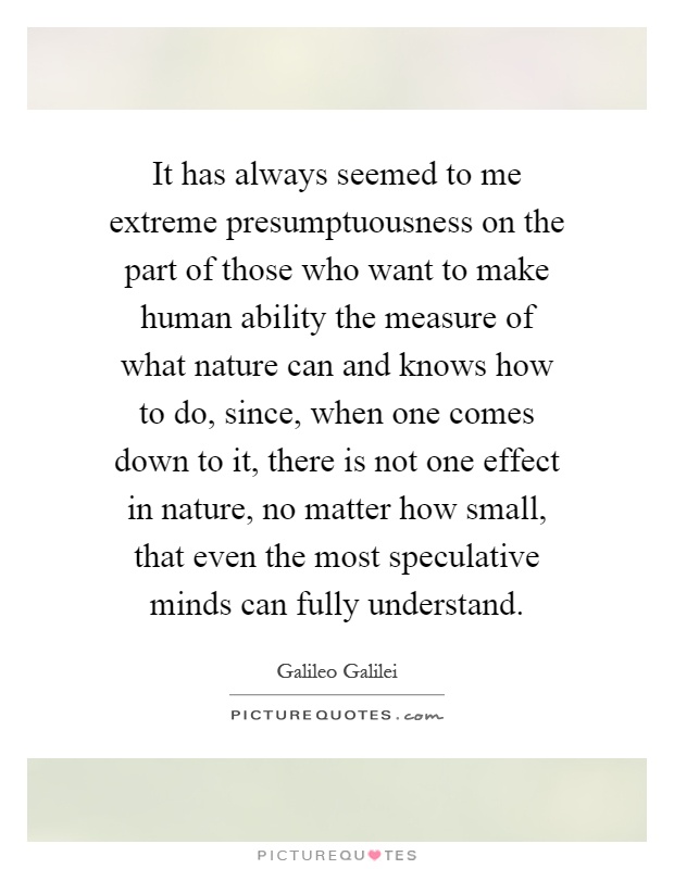 It has always seemed to me extreme presumptuousness on the part of those who want to make human ability the measure of what nature can and knows how to do, since, when one comes down to it, there is not one effect in nature, no matter how small, that even the most speculative minds can fully understand Picture Quote #1