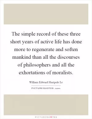 The simple record of these three short years of active life has done more to regenerate and soften mankind than all the discourses of philosophers and all the exhortations of moralists Picture Quote #1