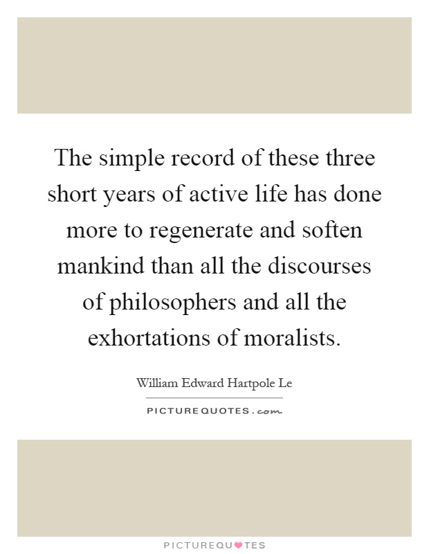 The simple record of these three short years of active life has done more to regenerate and soften mankind than all the discourses of philosophers and all the exhortations of moralists Picture Quote #1