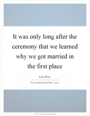 It was only long after the ceremony that we learned why we got married in the first place Picture Quote #1