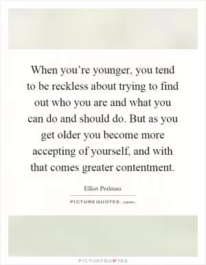 When you’re younger, you tend to be reckless about trying to find out who you are and what you can do and should do. But as you get older you become more accepting of yourself, and with that comes greater contentment Picture Quote #1