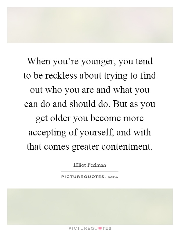 When you're younger, you tend to be reckless about trying to find out who you are and what you can do and should do. But as you get older you become more accepting of yourself, and with that comes greater contentment Picture Quote #1