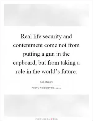 Real life security and contentment come not from putting a gun in the cupboard, but from taking a role in the world’s future Picture Quote #1
