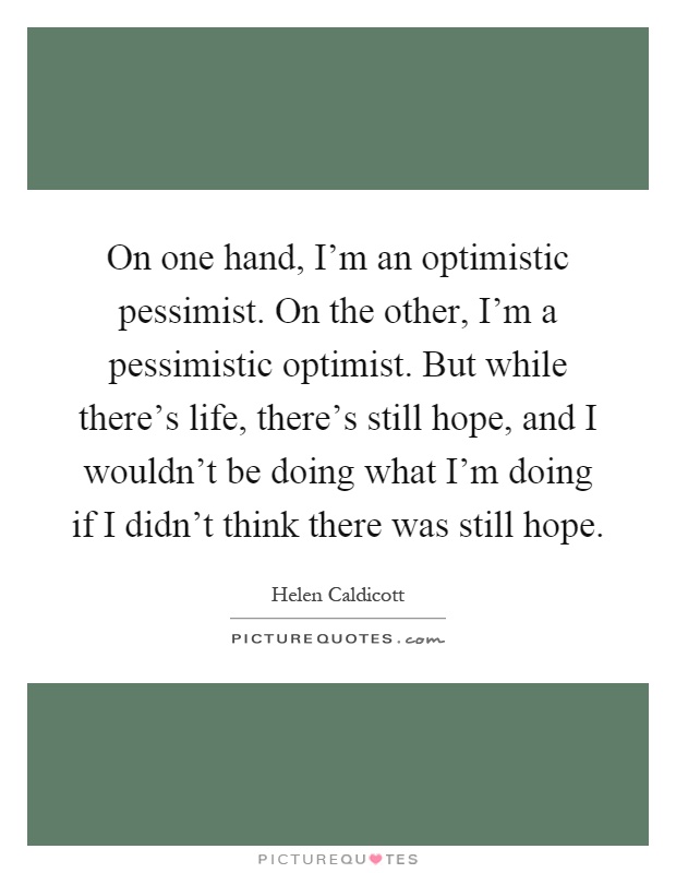 On one hand, I'm an optimistic pessimist. On the other, I'm a pessimistic optimist. But while there's life, there's still hope, and I wouldn't be doing what I'm doing if I didn't think there was still hope Picture Quote #1