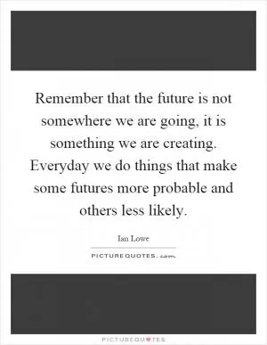 Remember that the future is not somewhere we are going, it is something we are creating. Everyday we do things that make some futures more probable and others less likely Picture Quote #1