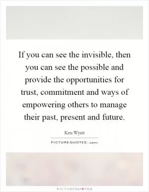 If you can see the invisible, then you can see the possible and provide the opportunities for trust, commitment and ways of empowering others to manage their past, present and future Picture Quote #1
