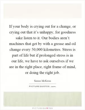 If your body is crying out for a change, or crying out that it’s unhappy, for goodness sake listen to it. Our bodies aren’t machines that get by with a grease and oil change every 50,000 kilometres. Stress is part of life but if prolonged stress is in our life, we have to ask ourselves if we are in the right place, right frame of mind, or doing the right job Picture Quote #1