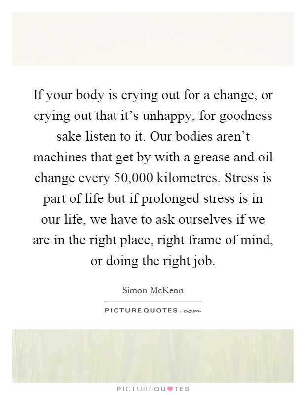 If your body is crying out for a change, or crying out that it's unhappy, for goodness sake listen to it. Our bodies aren't machines that get by with a grease and oil change every 50,000 kilometres. Stress is part of life but if prolonged stress is in our life, we have to ask ourselves if we are in the right place, right frame of mind, or doing the right job Picture Quote #1