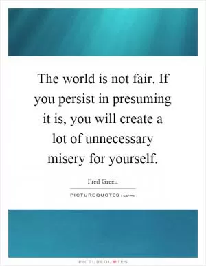 The world is not fair. If you persist in presuming it is, you will create a lot of unnecessary misery for yourself Picture Quote #1
