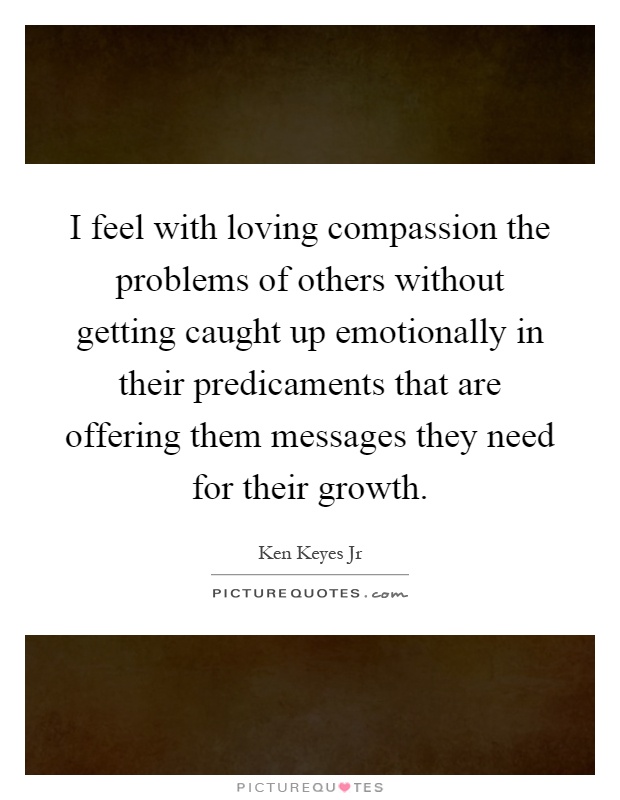 I feel with loving compassion the problems of others without getting caught up emotionally in their predicaments that are offering them messages they need for their growth Picture Quote #1