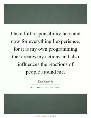 I take full responsibility here and now for everything I experience, for it is my own programming that creates my actions and also influences the reactions of people around me Picture Quote #1