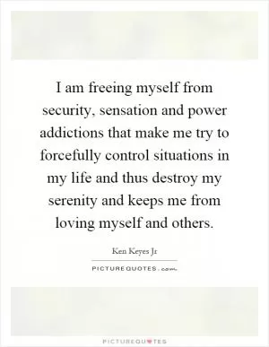I am freeing myself from security, sensation and power addictions that make me try to forcefully control situations in my life and thus destroy my serenity and keeps me from loving myself and others Picture Quote #1