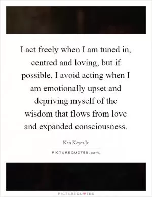 I act freely when I am tuned in, centred and loving, but if possible, I avoid acting when I am emotionally upset and depriving myself of the wisdom that flows from love and expanded consciousness Picture Quote #1