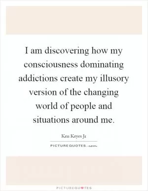 I am discovering how my consciousness dominating addictions create my illusory version of the changing world of people and situations around me Picture Quote #1