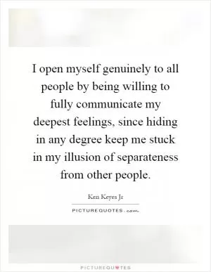 I open myself genuinely to all people by being willing to fully communicate my deepest feelings, since hiding in any degree keep me stuck in my illusion of separateness from other people Picture Quote #1