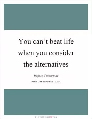 You can’t beat life when you consider the alternatives Picture Quote #1