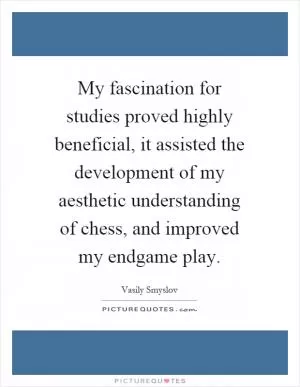 My fascination for studies proved highly beneficial, it assisted the development of my aesthetic understanding of chess, and improved my endgame play Picture Quote #1