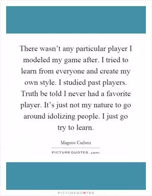 There wasn’t any particular player I modeled my game after. I tried to learn from everyone and create my own style. I studied past players. Truth be told I never had a favorite player. It’s just not my nature to go around idolizing people. I just go try to learn Picture Quote #1