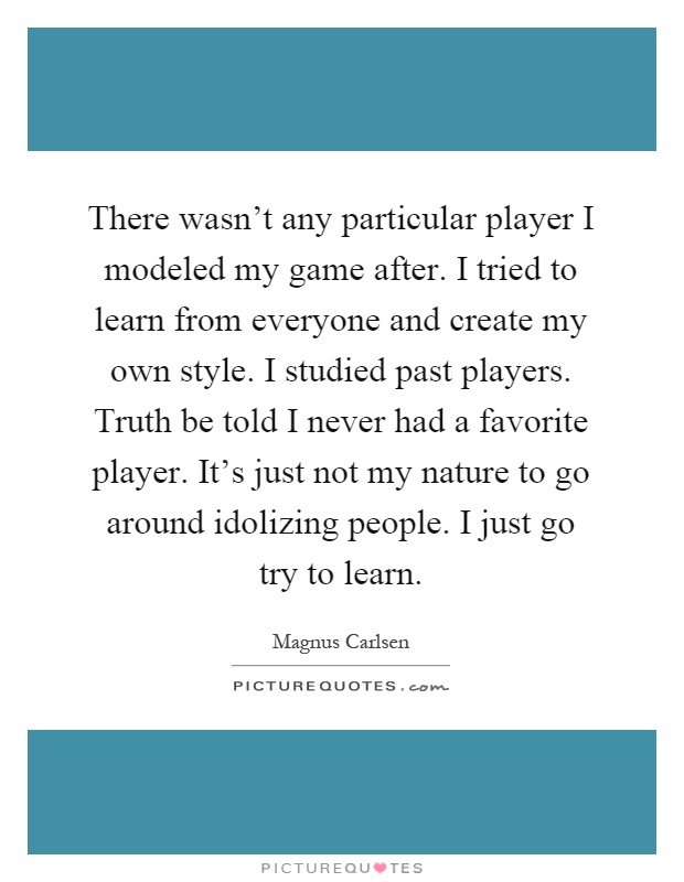 There wasn't any particular player I modeled my game after. I tried to learn from everyone and create my own style. I studied past players. Truth be told I never had a favorite player. It's just not my nature to go around idolizing people. I just go try to learn Picture Quote #1