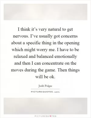 I think it’s very natural to get nervous. I’ve usually got concerns about a specific thing in the opening which might worry me. I have to be relaxed and balanced emotionally and then I can concentrate on the moves during the game. Then things will be ok Picture Quote #1