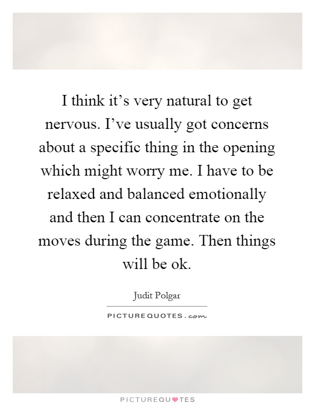 I think it's very natural to get nervous. I've usually got concerns about a specific thing in the opening which might worry me. I have to be relaxed and balanced emotionally and then I can concentrate on the moves during the game. Then things will be ok Picture Quote #1