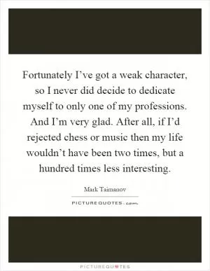 Fortunately I’ve got a weak character, so I never did decide to dedicate myself to only one of my professions. And I’m very glad. After all, if I’d rejected chess or music then my life wouldn’t have been two times, but a hundred times less interesting Picture Quote #1