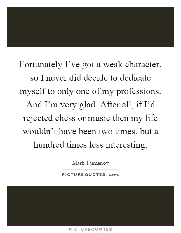 Fortunately I've got a weak character, so I never did decide to dedicate myself to only one of my professions. And I'm very glad. After all, if I'd rejected chess or music then my life wouldn't have been two times, but a hundred times less interesting Picture Quote #1