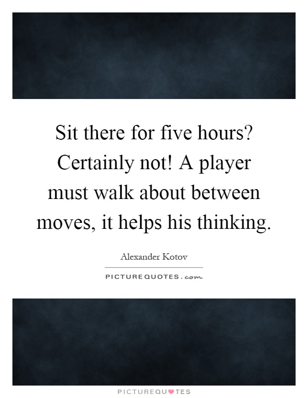 Sit there for five hours? Certainly not! A player must walk about between moves, it helps his thinking Picture Quote #1