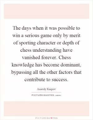 The days when it was possible to win a serious game only by merit of sporting character or depth of chess understanding have vanished forever. Chess knowledge has become dominant, bypassing all the other factors that contribute to success Picture Quote #1