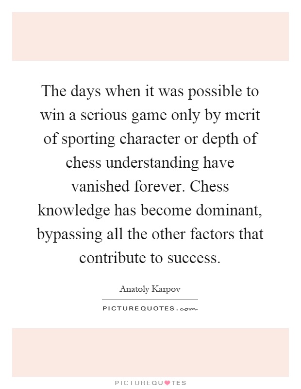 The days when it was possible to win a serious game only by merit of sporting character or depth of chess understanding have vanished forever. Chess knowledge has become dominant, bypassing all the other factors that contribute to success Picture Quote #1