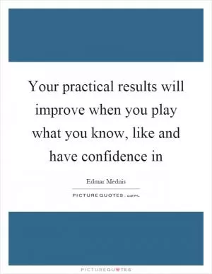 Your practical results will improve when you play what you know, like and have confidence in Picture Quote #1
