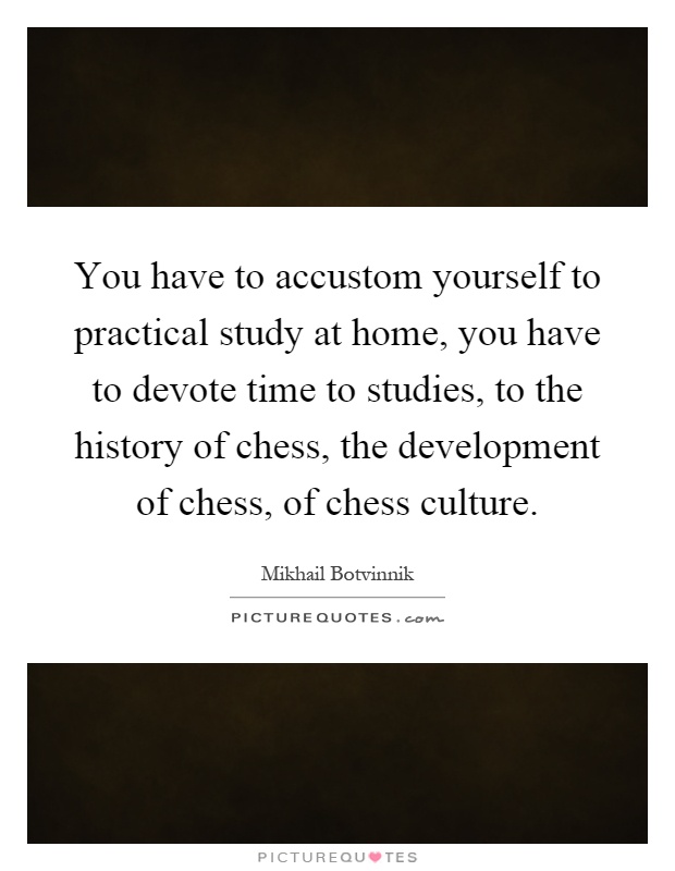 You have to accustom yourself to practical study at home, you have to devote time to studies, to the history of chess, the development of chess, of chess culture Picture Quote #1