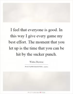 I feel that everyone is good. In this way I give every game my best effort. The moment that you let up is the time that you can be hit by the sucker punch Picture Quote #1