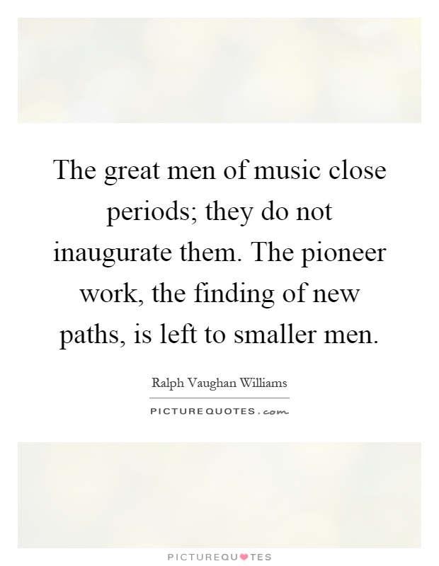 The great men of music close periods; they do not inaugurate them. The pioneer work, the finding of new paths, is left to smaller men Picture Quote #1