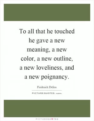 To all that he touched he gave a new meaning, a new color, a new outline, a new loveliness, and a new poignancy Picture Quote #1