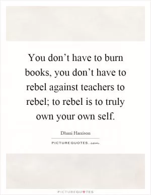 You don’t have to burn books, you don’t have to rebel against teachers to rebel; to rebel is to truly own your own self Picture Quote #1