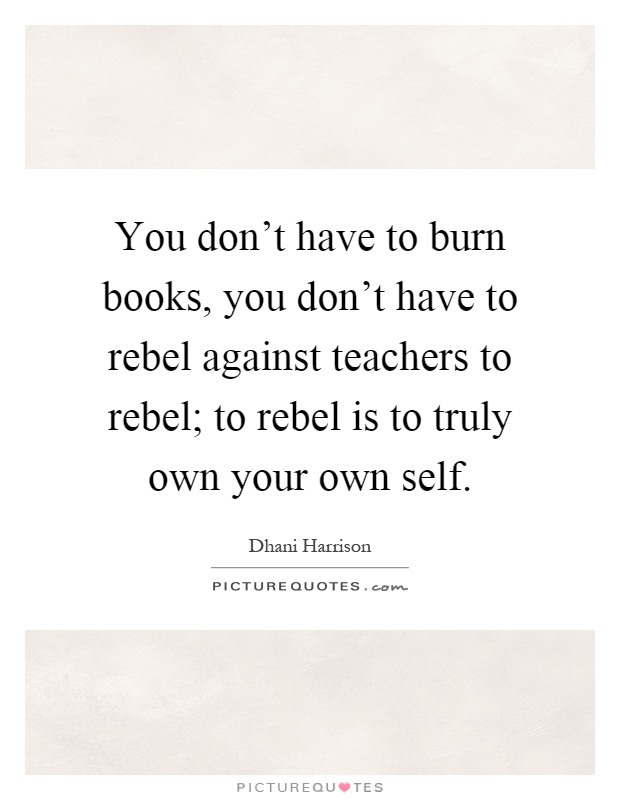 You don't have to burn books, you don't have to rebel against teachers to rebel; to rebel is to truly own your own self Picture Quote #1
