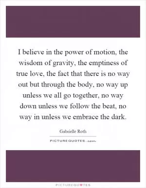 I believe in the power of motion, the wisdom of gravity, the emptiness of true love, the fact that there is no way out but through the body, no way up unless we all go together, no way down unless we follow the beat, no way in unless we embrace the dark Picture Quote #1